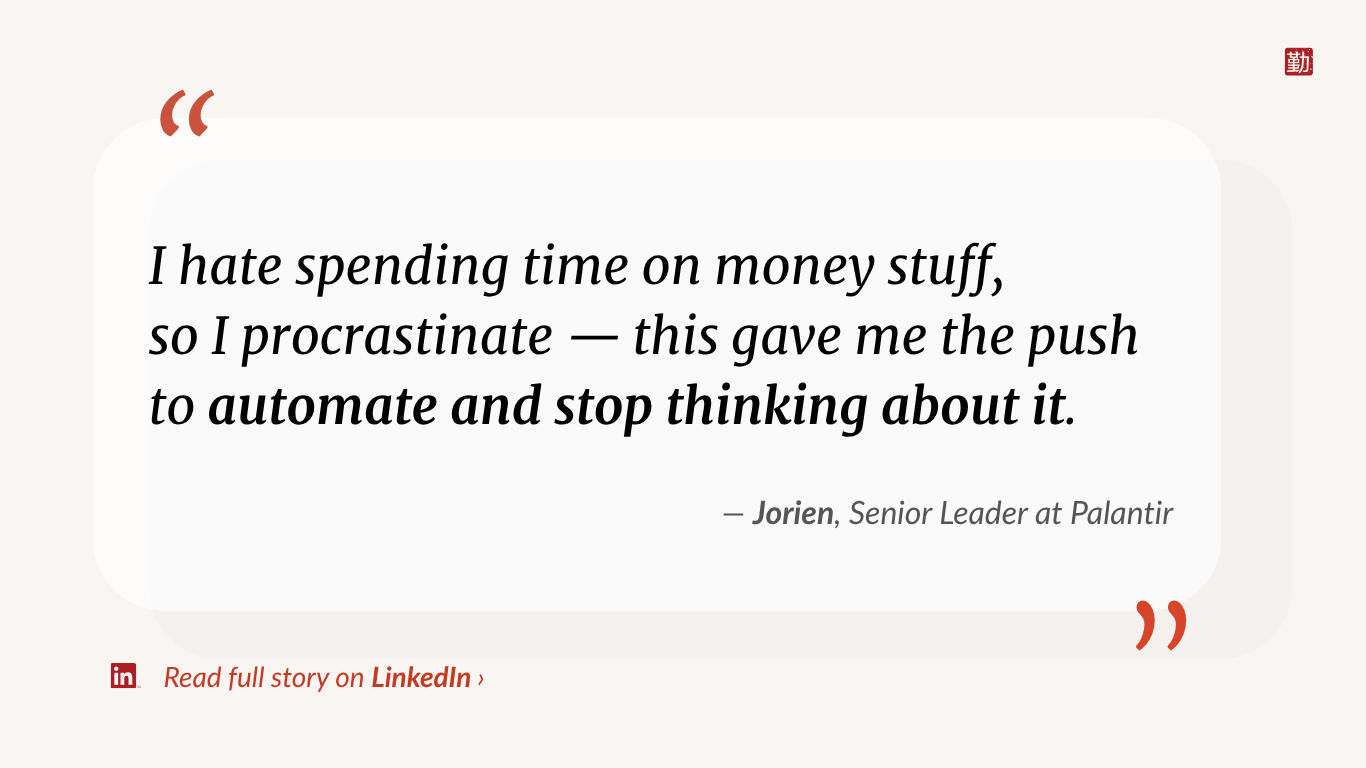 Quote from Jorien, Senior Leader at Palantir: “I hate spending time on money stuff, so I procrastinate — this gave me the push to automate and stop thinking about it.”