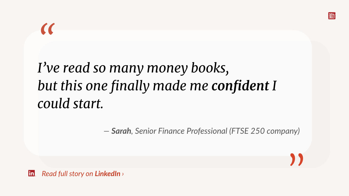 Quote from Sarah, Senior Finance Professional at FTSE 250 Company: “I’ve read so many money books, but this one finally made me confident I could start.”
